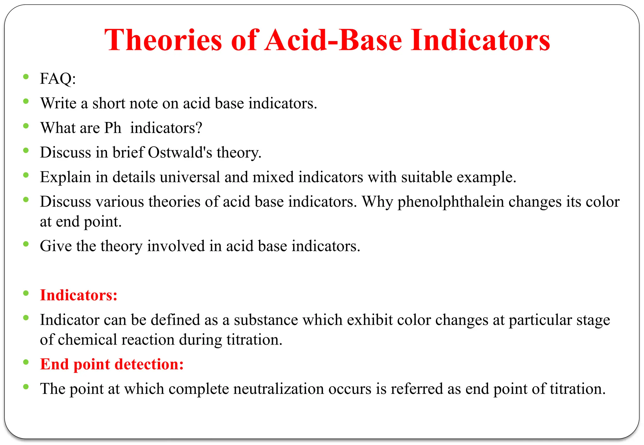 Theories of Acid-Base Indicators
 FAQ:
 Write a short note on acid base indicators.
 What are Ph indicators?
 Discuss in brief Ostwald's theory.
 Explain in details universal and mixed indicators with suitable example.
 Discuss various theories of acid base indicators. Why phenolphthalein changes its color
at end point.
 Give the theory involved in acid base indicators.
 Indicators:
 Indicator can be defined as a substance which exhibit color changes at particular stage
of chemical reaction during titration.
 End point detection:
 The point at which complete neutralization occurs is referred as end point of titration.
 