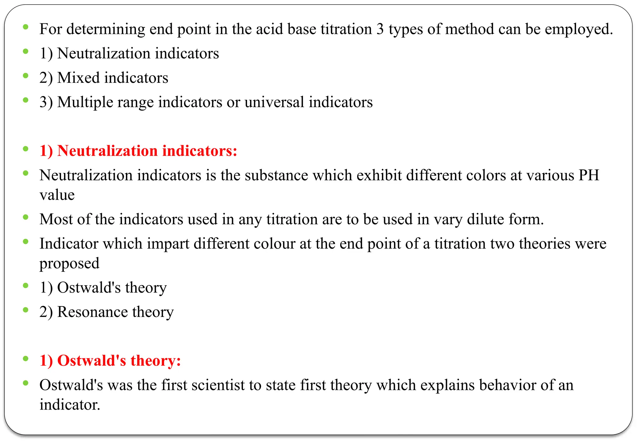  For determining end point in the acid base titration 3 types of method can be employed.
 1) Neutralization indicators
 2) Mixed indicators
 3) Multiple range indicators or universal indicators
 1) Neutralization indicators:
 Neutralization indicators is the substance which exhibit different colors at various PH
value
 Most of the indicators used in any titration are to be used in vary dilute form.
 Indicator which impart different colour at the end point of a titration two theories were
proposed
 1) Ostwald's theory
 2) Resonance theory
 1) Ostwald's theory:
 Ostwald's was the first scientist to state first theory which explains behavior of an
indicator.
 