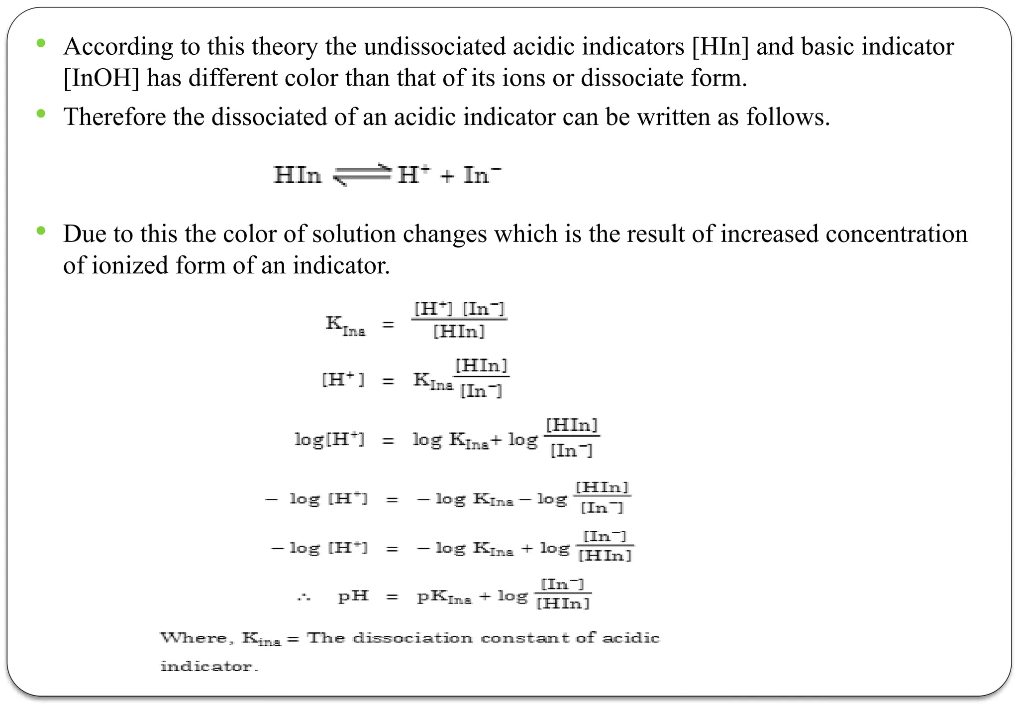  According to this theory the undissociated acidic indicators [HIn] and basic indicator
[InOH] has different color than that of its ions or dissociate form.
 Therefore the dissociated of an acidic indicator can be written as follows.
 Due to this the color of solution changes which is the result of increased concentration
of ionized form of an indicator.
 