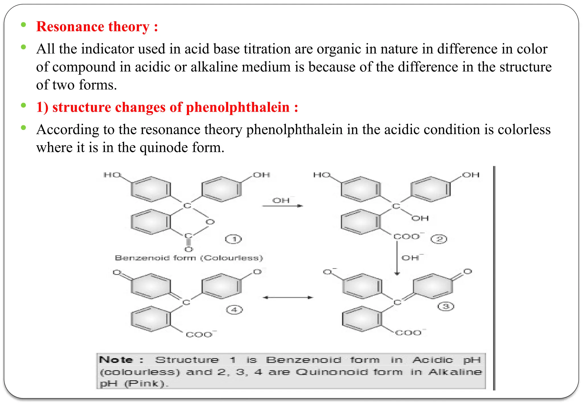  Resonance theory :
 All the indicator used in acid base titration are organic in nature in difference in color
of compound in acidic or alkaline medium is because of the difference in the structure
of two forms.
 1) structure changes of phenolphthalein :
 According to the resonance theory phenolphthalein in the acidic condition is colorless
where it is in the quinode form.
 