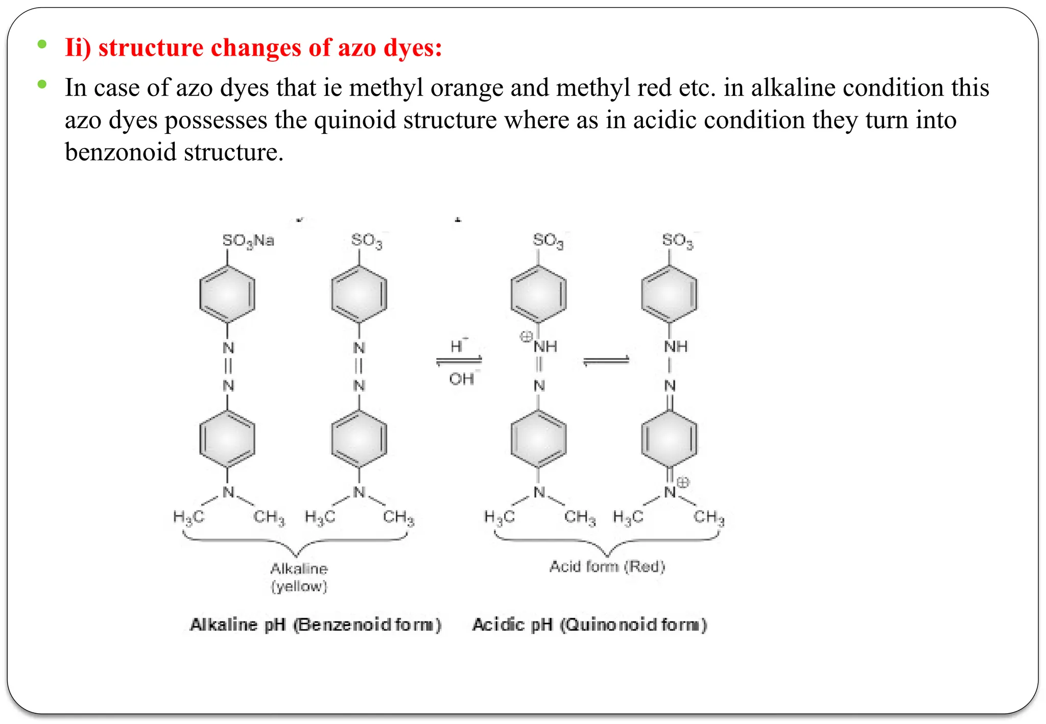  Ii) structure changes of azo dyes:
 In case of azo dyes that ie methyl orange and methyl red etc. in alkaline condition this
azo dyes possesses the quinoid structure where as in acidic condition they turn into
benzonoid structure.
 