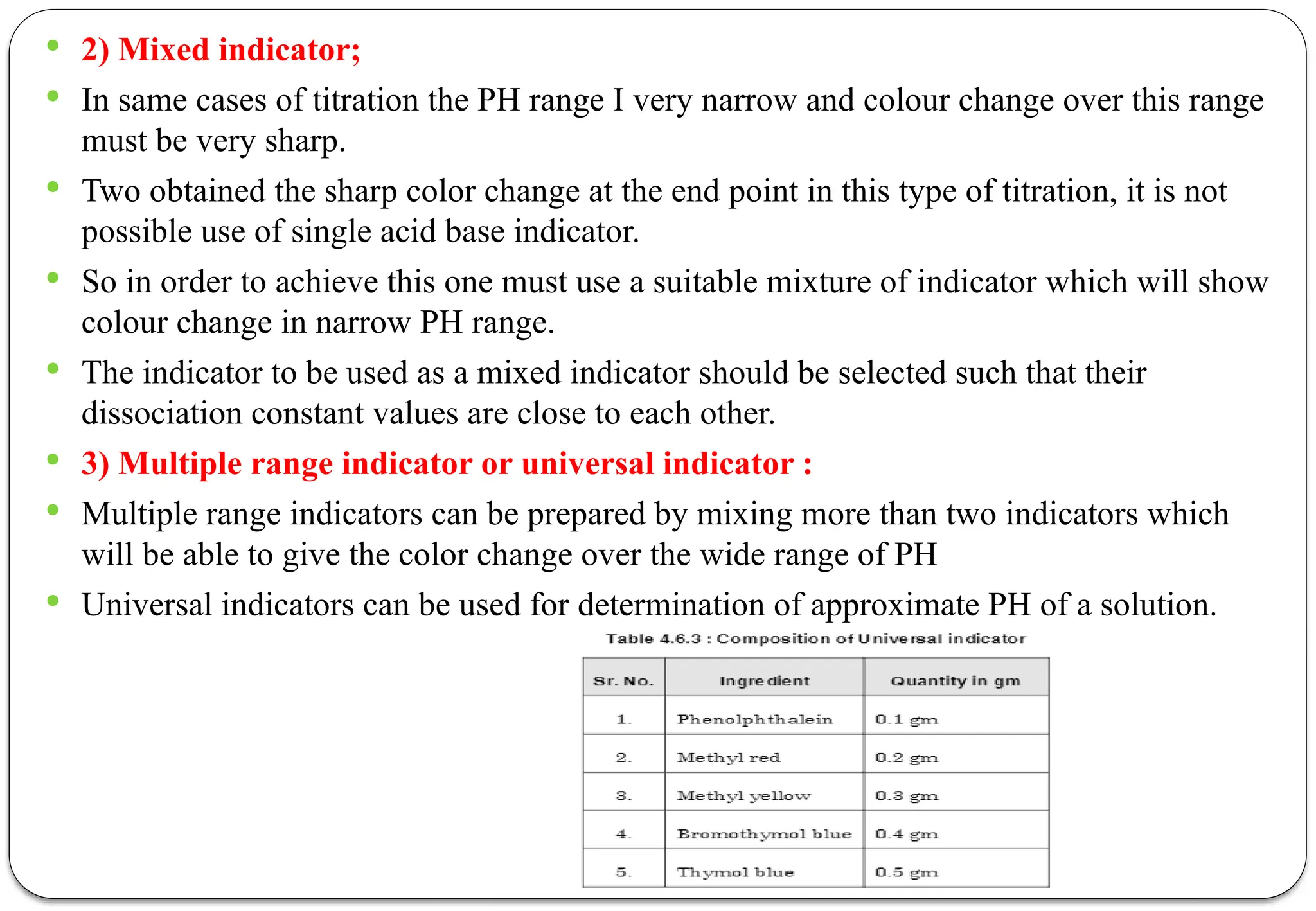  2) Mixed indicator;
 In same cases of titration the PH range I very narrow and colour change over this range
must be very sharp.
 Two obtained the sharp color change at the end point in this type of titration, it is not
possible use of single acid base indicator.
 So in order to achieve this one must use a suitable mixture of indicator which will show
colour change in narrow PH range.
 The indicator to be used as a mixed indicator should be selected such that their
dissociation constant values are close to each other.
 3) Multiple range indicator or universal indicator :
 Multiple range indicators can be prepared by mixing more than two indicators which
will be able to give the color change over the wide range of PH
 Universal indicators can be used for determination of approximate PH of a solution.
 