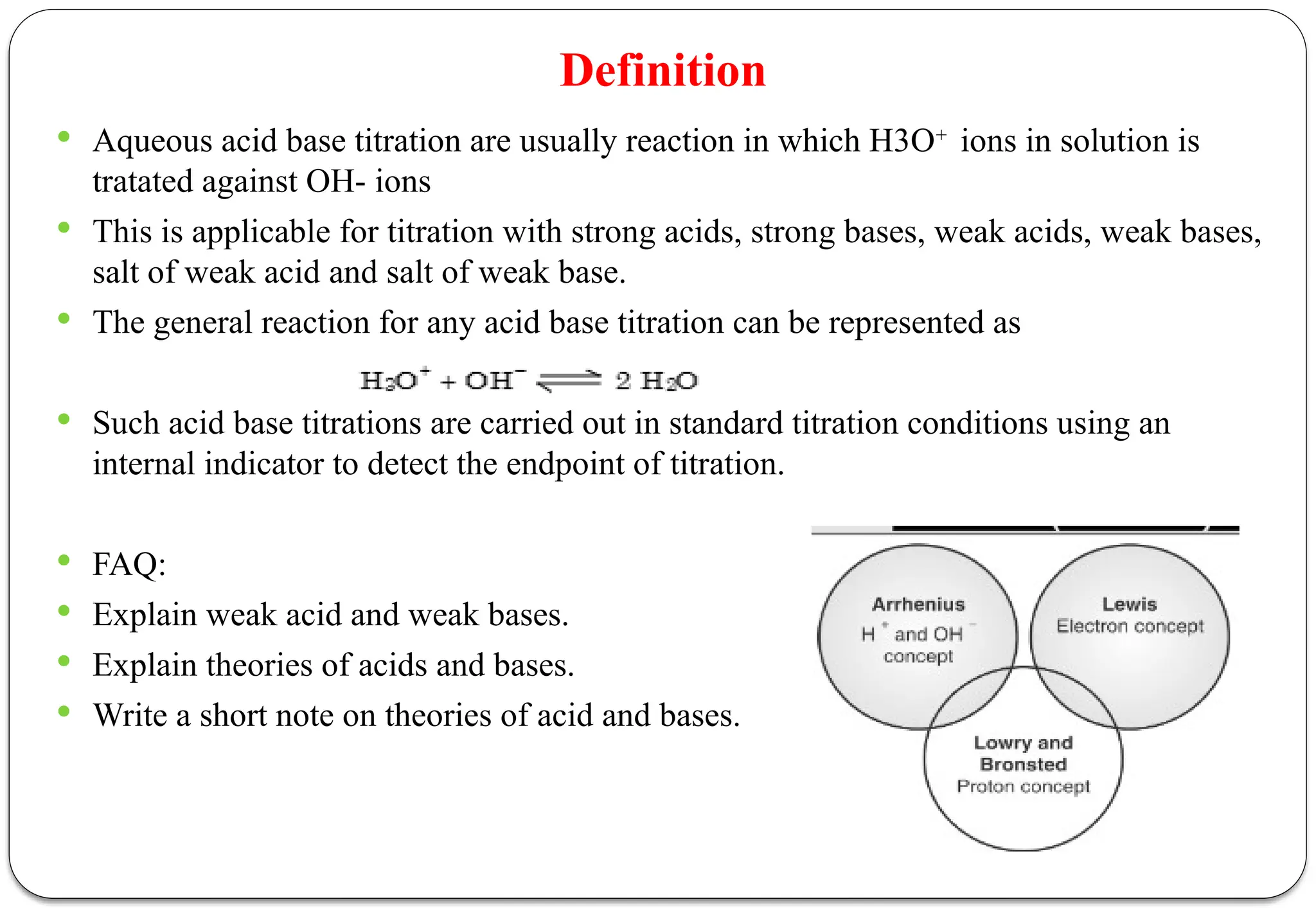 Definition
 Aqueous acid base titration are usually reaction in which H3O+
ions in solution is
tratated against OH- ions
 This is applicable for titration with strong acids, strong bases, weak acids, weak bases,
salt of weak acid and salt of weak base.
 The general reaction for any acid base titration can be represented as
 Such acid base titrations are carried out in standard titration conditions using an
internal indicator to detect the endpoint of titration.
 FAQ:
 Explain weak acid and weak bases.
 Explain theories of acids and bases.
 Write a short note on theories of acid and bases.
 