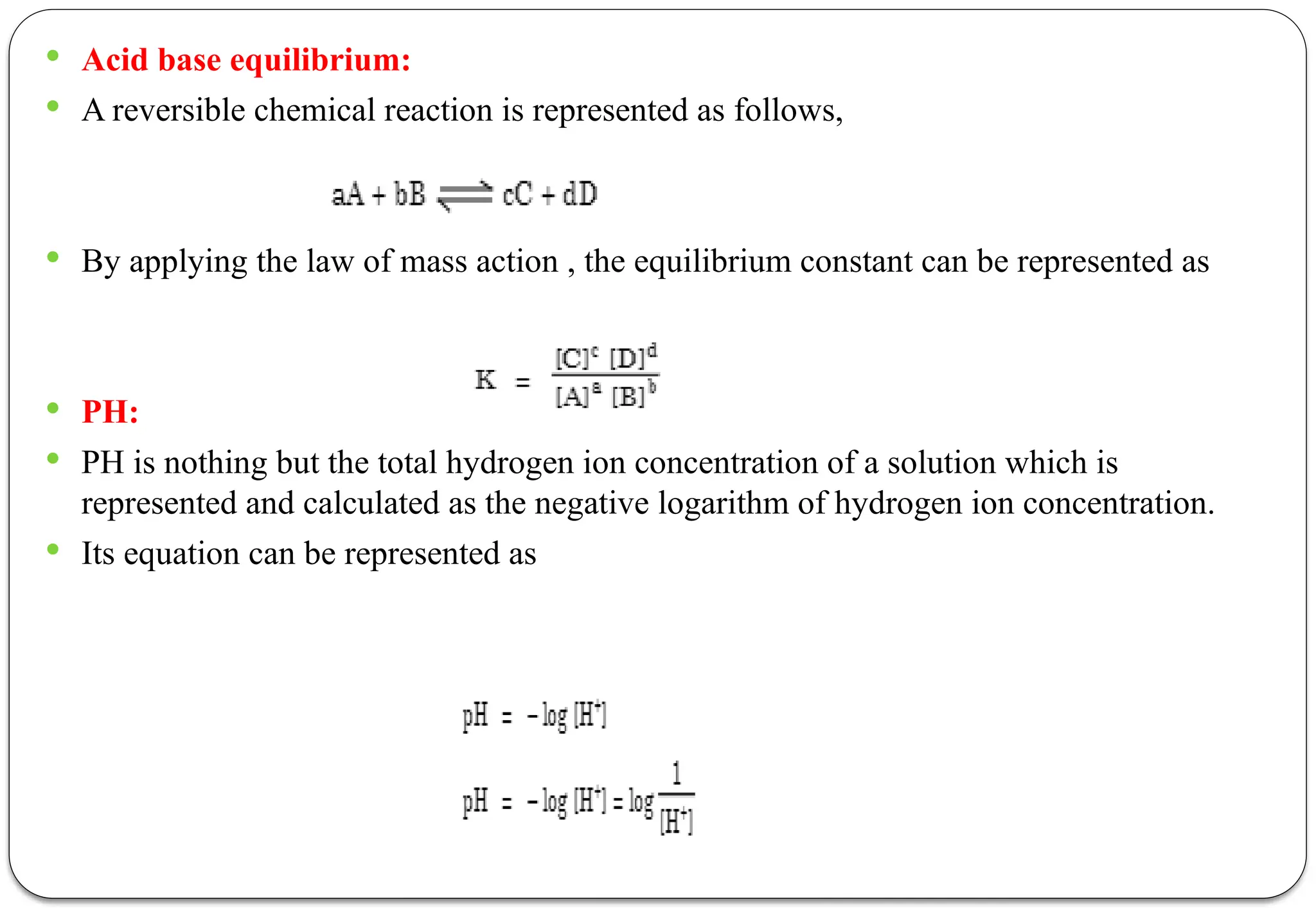  Acid base equilibrium:
 A reversible chemical reaction is represented as follows,
 By applying the law of mass action , the equilibrium constant can be represented as
 PH:
 PH is nothing but the total hydrogen ion concentration of a solution which is
represented and calculated as the negative logarithm of hydrogen ion concentration.
 Its equation can be represented as
 