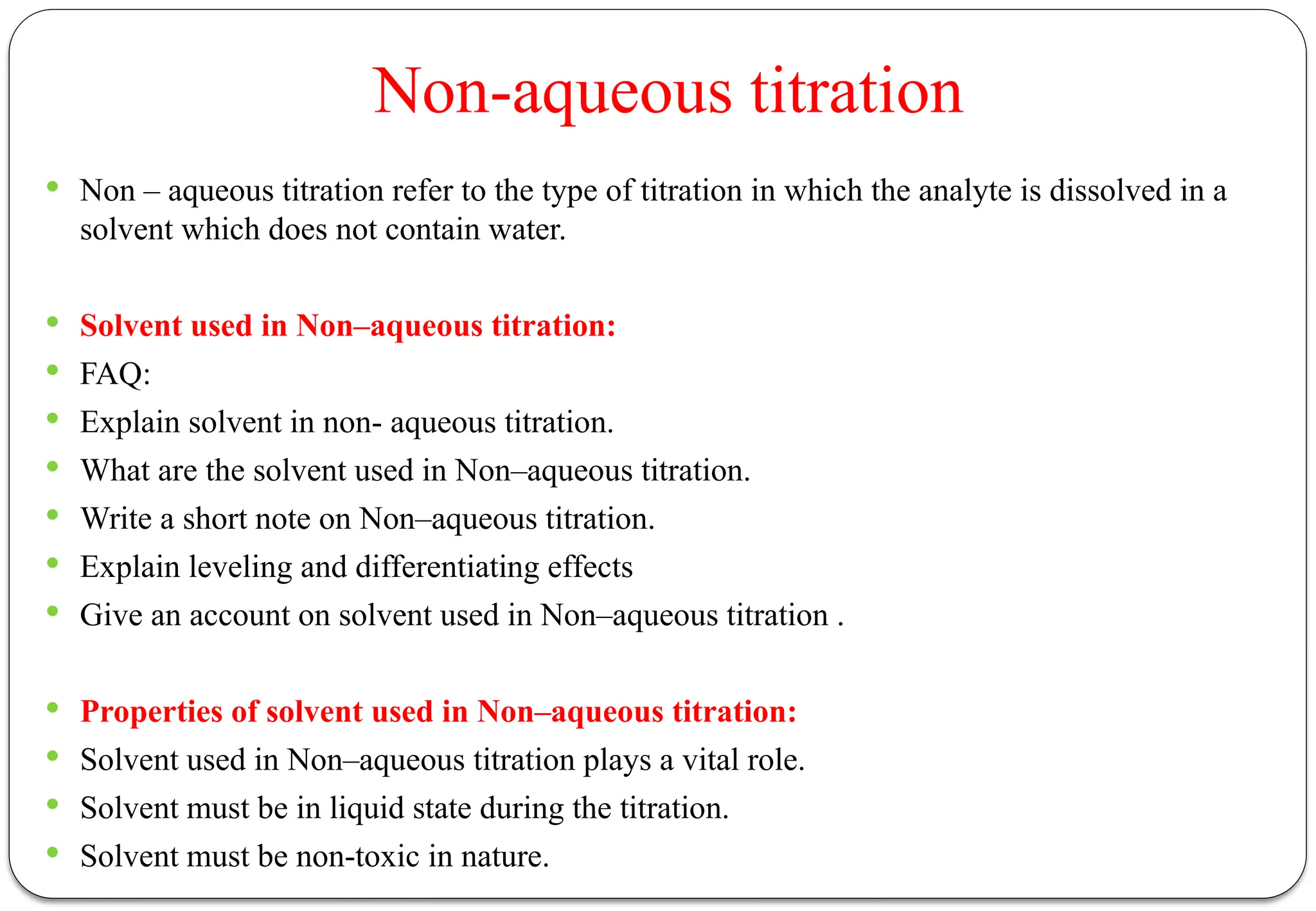 Non-aqueous titration
 Non – aqueous titration refer to the type of titration in which the analyte is dissolved in a
solvent which does not contain water.
 Solvent used in Non–aqueous titration:
 FAQ:
 Explain solvent in non- aqueous titration.
 What are the solvent used in Non–aqueous titration.
 Write a short note on Non–aqueous titration.
 Explain leveling and differentiating effects
 Give an account on solvent used in Non–aqueous titration .
 Properties of solvent used in Non–aqueous titration:
 Solvent used in Non–aqueous titration plays a vital role.
 Solvent must be in liquid state during the titration.
 Solvent must be non-toxic in nature.
 