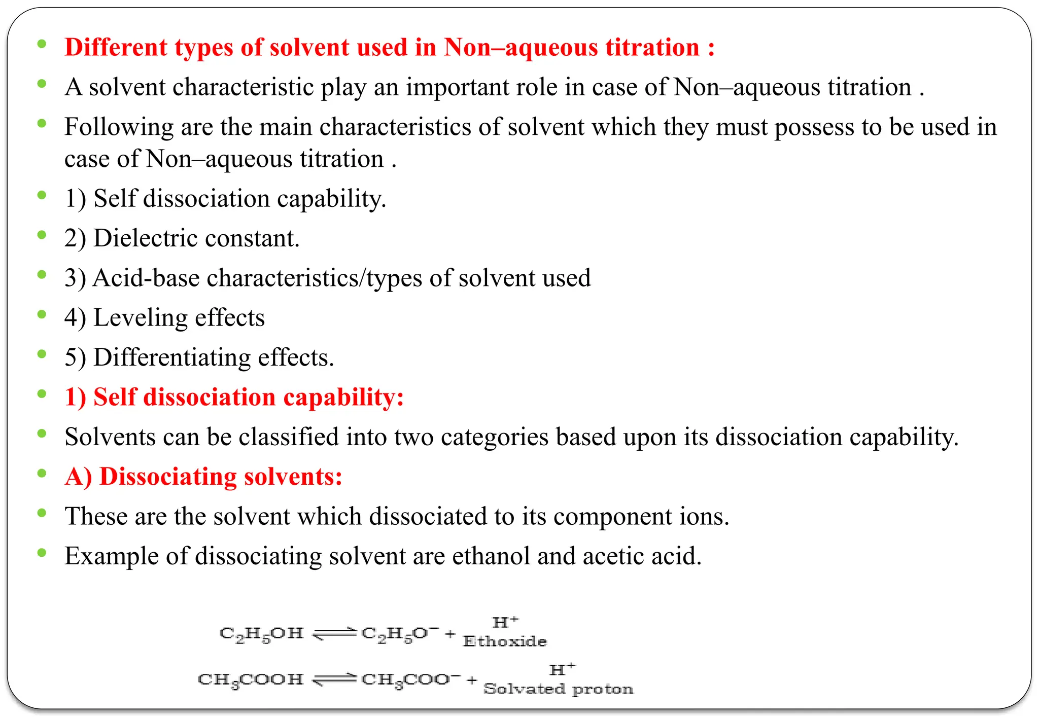  Different types of solvent used in Non–aqueous titration :
 A solvent characteristic play an important role in case of Non–aqueous titration .
 Following are the main characteristics of solvent which they must possess to be used in
case of Non–aqueous titration .
 1) Self dissociation capability.
 2) Dielectric constant.
 3) Acid-base characteristics/types of solvent used
 4) Leveling effects
 5) Differentiating effects.
 1) Self dissociation capability:
 Solvents can be classified into two categories based upon its dissociation capability.
 A) Dissociating solvents:
 These are the solvent which dissociated to its component ions.
 Example of dissociating solvent are ethanol and acetic acid.
 