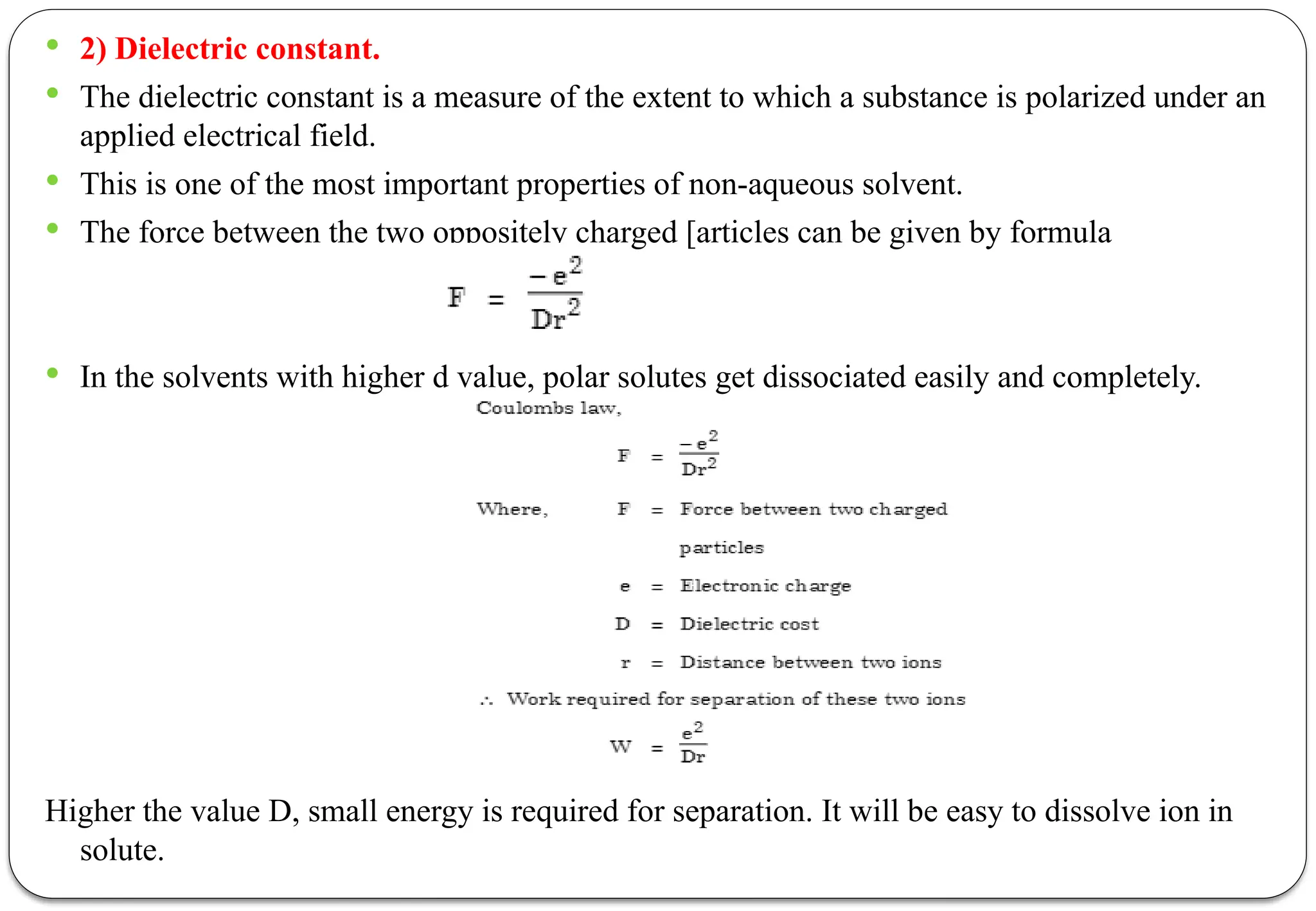  2) Dielectric constant.
 The dielectric constant is a measure of the extent to which a substance is polarized under an
applied electrical field.
 This is one of the most important properties of non-aqueous solvent.
 The force between the two oppositely charged [articles can be given by formula
 In the solvents with higher d value, polar solutes get dissociated easily and completely.
Higher the value D, small energy is required for separation. It will be easy to dissolve ion in
solute.
 