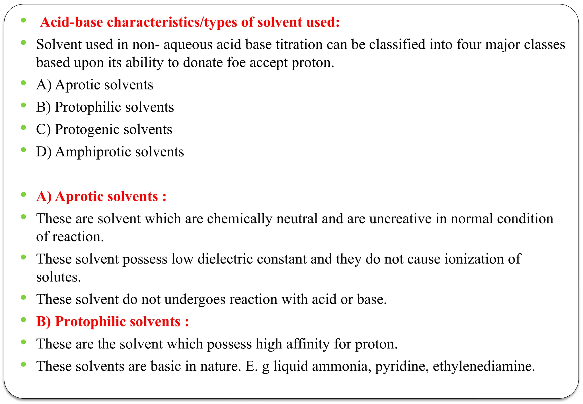  Acid-base characteristics/types of solvent used:
 Solvent used in non- aqueous acid base titration can be classified into four major classes
based upon its ability to donate foe accept proton.
 A) Aprotic solvents
 B) Protophilic solvents
 C) Protogenic solvents
 D) Amphiprotic solvents
 A) Aprotic solvents :
 These are solvent which are chemically neutral and are uncreative in normal condition
of reaction.
 These solvent possess low dielectric constant and they do not cause ionization of
solutes.
 These solvent do not undergoes reaction with acid or base.
 B) Protophilic solvents :
 These are the solvent which possess high affinity for proton.
 These solvents are basic in nature. E. g liquid ammonia, pyridine, ethylenediamine.
 