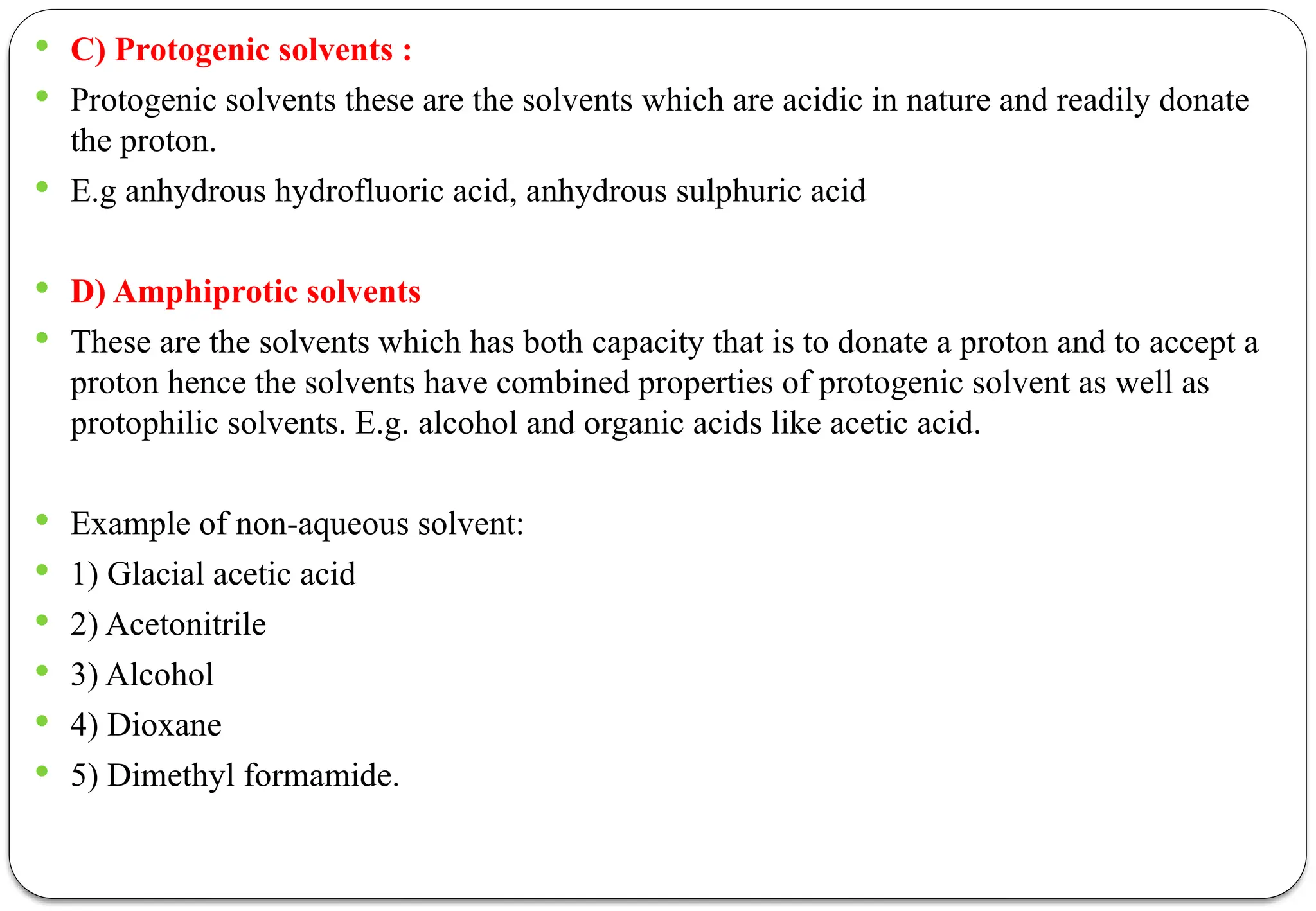  C) Protogenic solvents :
 Protogenic solvents these are the solvents which are acidic in nature and readily donate
the proton.
 E.g anhydrous hydrofluoric acid, anhydrous sulphuric acid
 D) Amphiprotic solvents
 These are the solvents which has both capacity that is to donate a proton and to accept a
proton hence the solvents have combined properties of protogenic solvent as well as
protophilic solvents. E.g. alcohol and organic acids like acetic acid.
 Example of non-aqueous solvent:
 1) Glacial acetic acid
 2) Acetonitrile
 3) Alcohol
 4) Dioxane
 5) Dimethyl formamide.
 