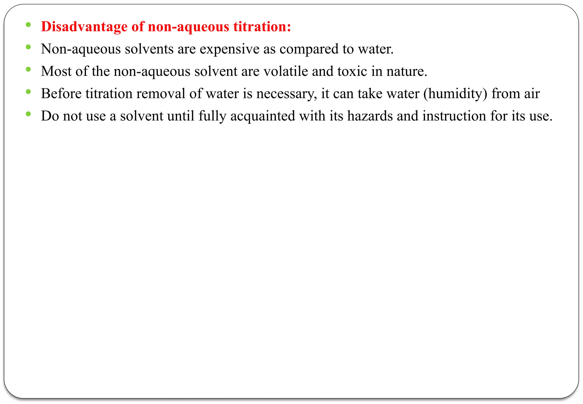  Disadvantage of non-aqueous titration:
 Non-aqueous solvents are expensive as compared to water.
 Most of the non-aqueous solvent are volatile and toxic in nature.
 Before titration removal of water is necessary, it can take water (humidity) from air
 Do not use a solvent until fully acquainted with its hazards and instruction for its use.
 