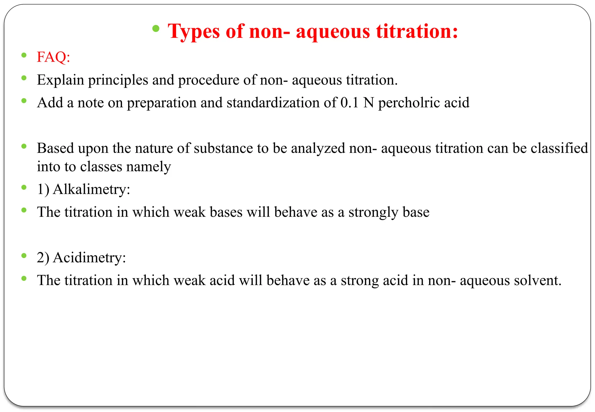  Types of non- aqueous titration:
 FAQ:
 Explain principles and procedure of non- aqueous titration.
 Add a note on preparation and standardization of 0.1 N percholric acid
 Based upon the nature of substance to be analyzed non- aqueous titration can be classified
into to classes namely
 1) Alkalimetry:
 The titration in which weak bases will behave as a strongly base
 2) Acidimetry:
 The titration in which weak acid will behave as a strong acid in non- aqueous solvent.
 