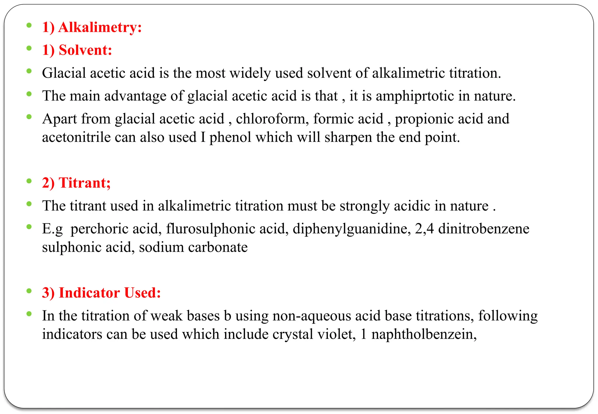 1) Alkalimetry:
 1) Solvent:
 Glacial acetic acid is the most widely used solvent of alkalimetric titration.
 The main advantage of glacial acetic acid is that , it is amphiprtotic in nature.
 Apart from glacial acetic acid , chloroform, formic acid , propionic acid and
acetonitrile can also used I phenol which will sharpen the end point.
 2) Titrant;
 The titrant used in alkalimetric titration must be strongly acidic in nature .
 E.g perchoric acid, flurosulphonic acid, diphenylguanidine, 2,4 dinitrobenzene
sulphonic acid, sodium carbonate
 3) Indicator Used:
 In the titration of weak bases b using non-aqueous acid base titrations, following
indicators can be used which include crystal violet, 1 naphtholbenzein,
 