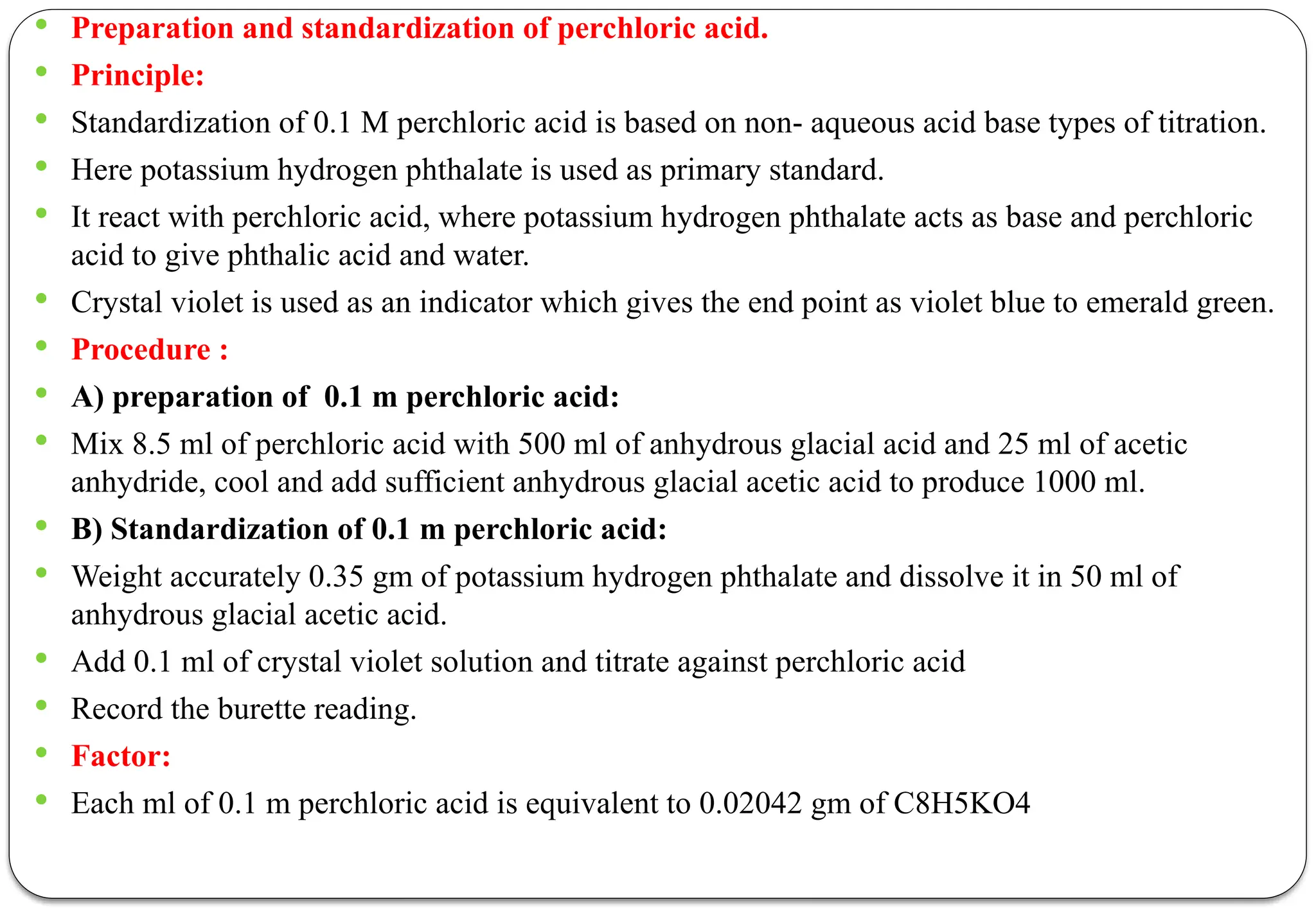  Preparation and standardization of perchloric acid.
 Principle:
 Standardization of 0.1 M perchloric acid is based on non- aqueous acid base types of titration.
 Here potassium hydrogen phthalate is used as primary standard.
 It react with perchloric acid, where potassium hydrogen phthalate acts as base and perchloric
acid to give phthalic acid and water.
 Crystal violet is used as an indicator which gives the end point as violet blue to emerald green.
 Procedure :
 A) preparation of 0.1 m perchloric acid:
 Mix 8.5 ml of perchloric acid with 500 ml of anhydrous glacial acid and 25 ml of acetic
anhydride, cool and add sufficient anhydrous glacial acetic acid to produce 1000 ml.
 B) Standardization of 0.1 m perchloric acid:
 Weight accurately 0.35 gm of potassium hydrogen phthalate and dissolve it in 50 ml of
anhydrous glacial acetic acid.
 Add 0.1 ml of crystal violet solution and titrate against perchloric acid
 Record the burette reading.
 Factor:
 Each ml of 0.1 m perchloric acid is equivalent to 0.02042 gm of C8H5KO4
 