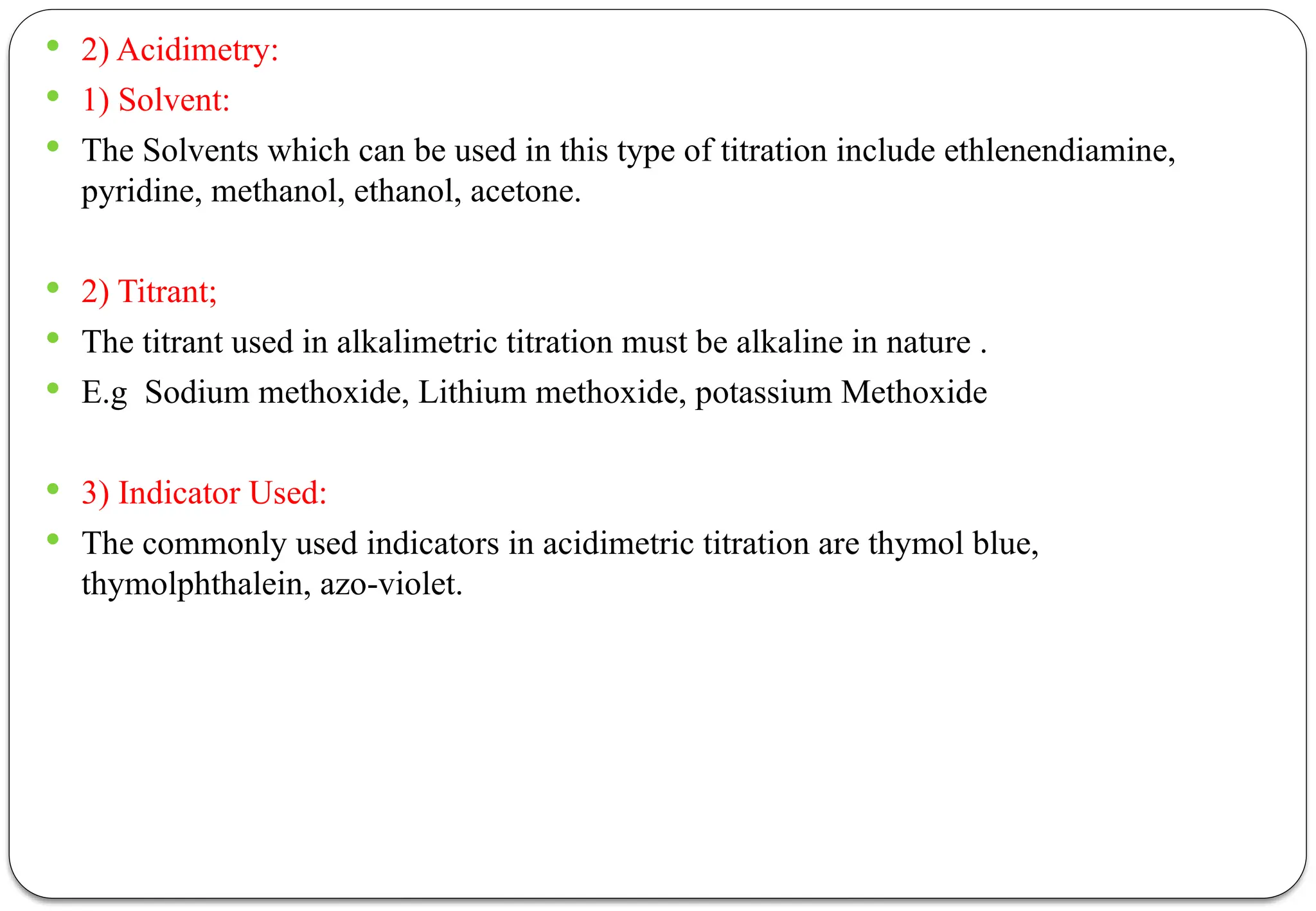  2) Acidimetry:
 1) Solvent:
 The Solvents which can be used in this type of titration include ethlenendiamine,
pyridine, methanol, ethanol, acetone.
 2) Titrant;
 The titrant used in alkalimetric titration must be alkaline in nature .
 E.g Sodium methoxide, Lithium methoxide, potassium Methoxide
 3) Indicator Used:
 The commonly used indicators in acidimetric titration are thymol blue,
thymolphthalein, azo-violet.
 