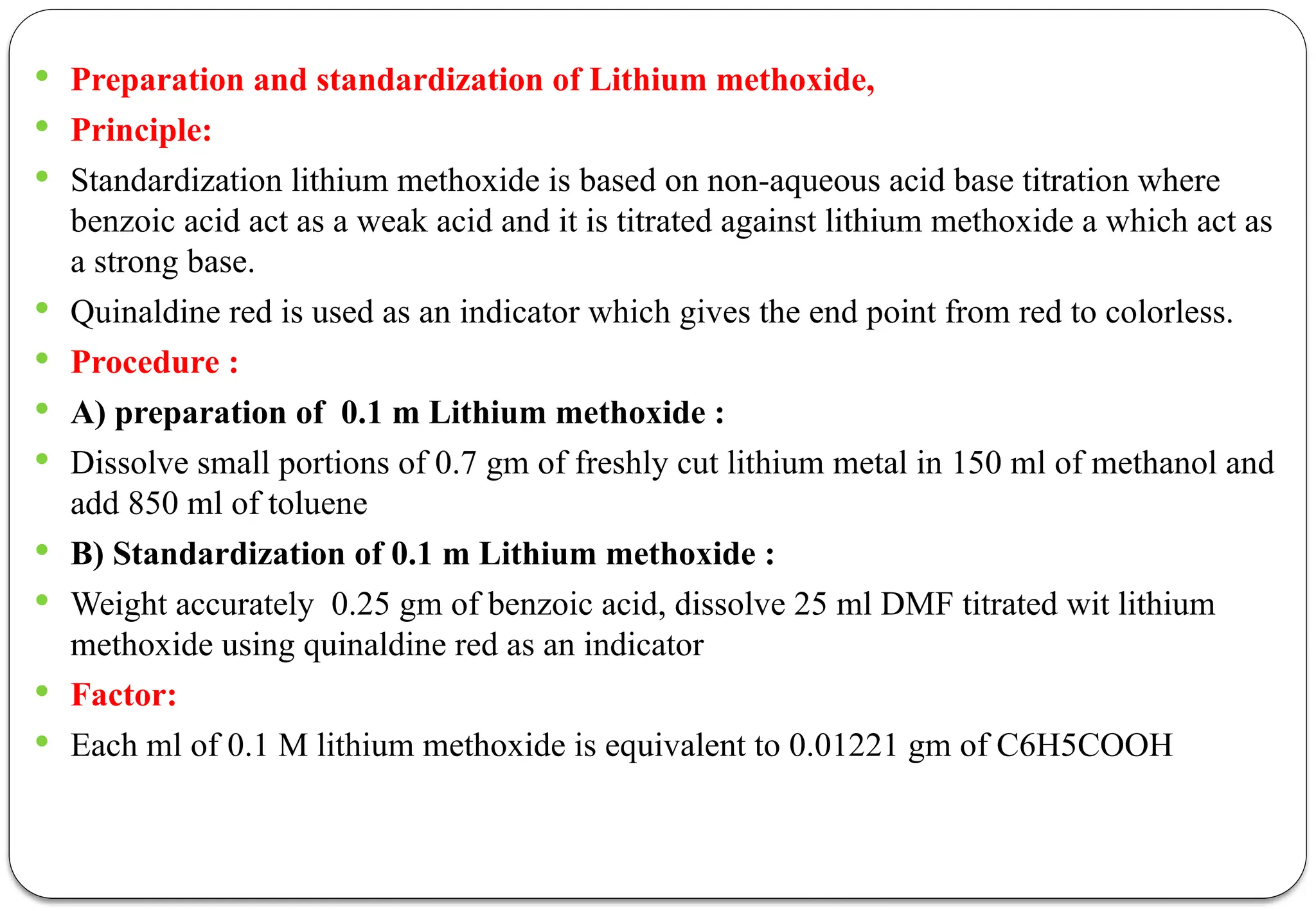  Preparation and standardization of Lithium methoxide,
 Principle:
 Standardization lithium methoxide is based on non-aqueous acid base titration where
benzoic acid act as a weak acid and it is titrated against lithium methoxide a which act as
a strong base.
 Quinaldine red is used as an indicator which gives the end point from red to colorless.
 Procedure :
 A) preparation of 0.1 m Lithium methoxide :
 Dissolve small portions of 0.7 gm of freshly cut lithium metal in 150 ml of methanol and
add 850 ml of toluene
 B) Standardization of 0.1 m Lithium methoxide :
 Weight accurately 0.25 gm of benzoic acid, dissolve 25 ml DMF titrated wit lithium
methoxide using quinaldine red as an indicator
 Factor:
 Each ml of 0.1 M lithium methoxide is equivalent to 0.01221 gm of C6H5COOH
 