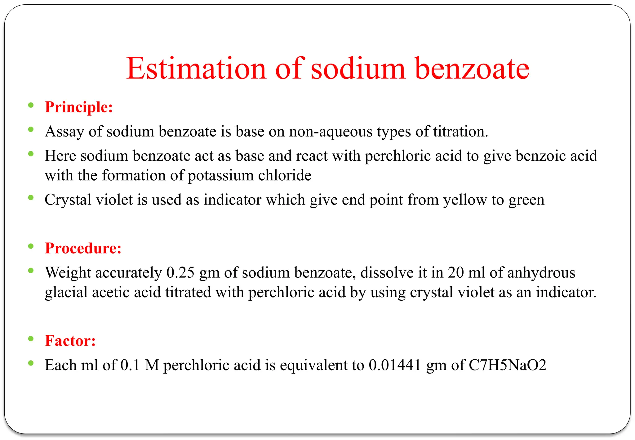 Estimation of sodium benzoate
 Principle:
 Assay of sodium benzoate is base on non-aqueous types of titration.
 Here sodium benzoate act as base and react with perchloric acid to give benzoic acid
with the formation of potassium chloride
 Crystal violet is used as indicator which give end point from yellow to green
 Procedure:
 Weight accurately 0.25 gm of sodium benzoate, dissolve it in 20 ml of anhydrous
glacial acetic acid titrated with perchloric acid by using crystal violet as an indicator.
 Factor:
 Each ml of 0.1 M perchloric acid is equivalent to 0.01441 gm of C7H5NaO2
 