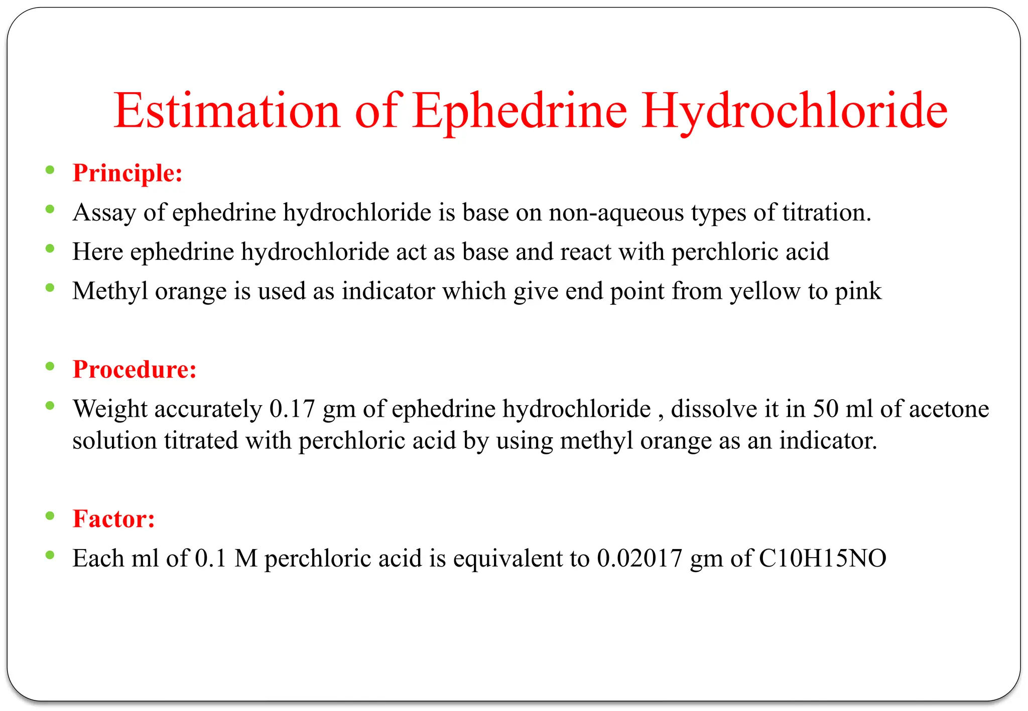 Estimation of Ephedrine Hydrochloride
 Principle:
 Assay of ephedrine hydrochloride is base on non-aqueous types of titration.
 Here ephedrine hydrochloride act as base and react with perchloric acid
 Methyl orange is used as indicator which give end point from yellow to pink
 Procedure:
 Weight accurately 0.17 gm of ephedrine hydrochloride , dissolve it in 50 ml of acetone
solution titrated with perchloric acid by using methyl orange as an indicator.
 Factor:
 Each ml of 0.1 M perchloric acid is equivalent to 0.02017 gm of C10H15NO
 