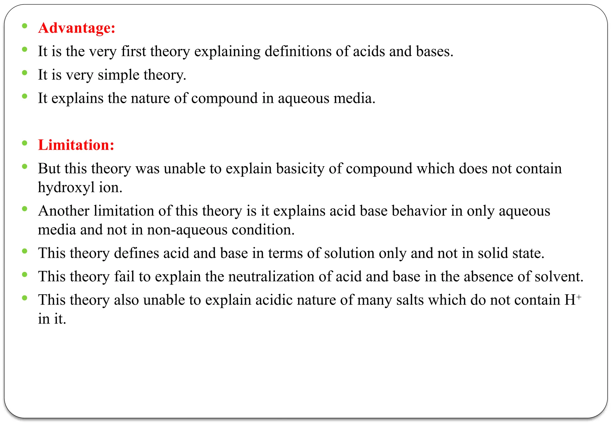  Advantage:
 It is the very first theory explaining definitions of acids and bases.
 It is very simple theory.
 It explains the nature of compound in aqueous media.
 Limitation:
 But this theory was unable to explain basicity of compound which does not contain
hydroxyl ion.
 Another limitation of this theory is it explains acid base behavior in only aqueous
media and not in non-aqueous condition.
 This theory defines acid and base in terms of solution only and not in solid state.
 This theory fail to explain the neutralization of acid and base in the absence of solvent.
 This theory also unable to explain acidic nature of many salts which do not contain H+
in it.
 