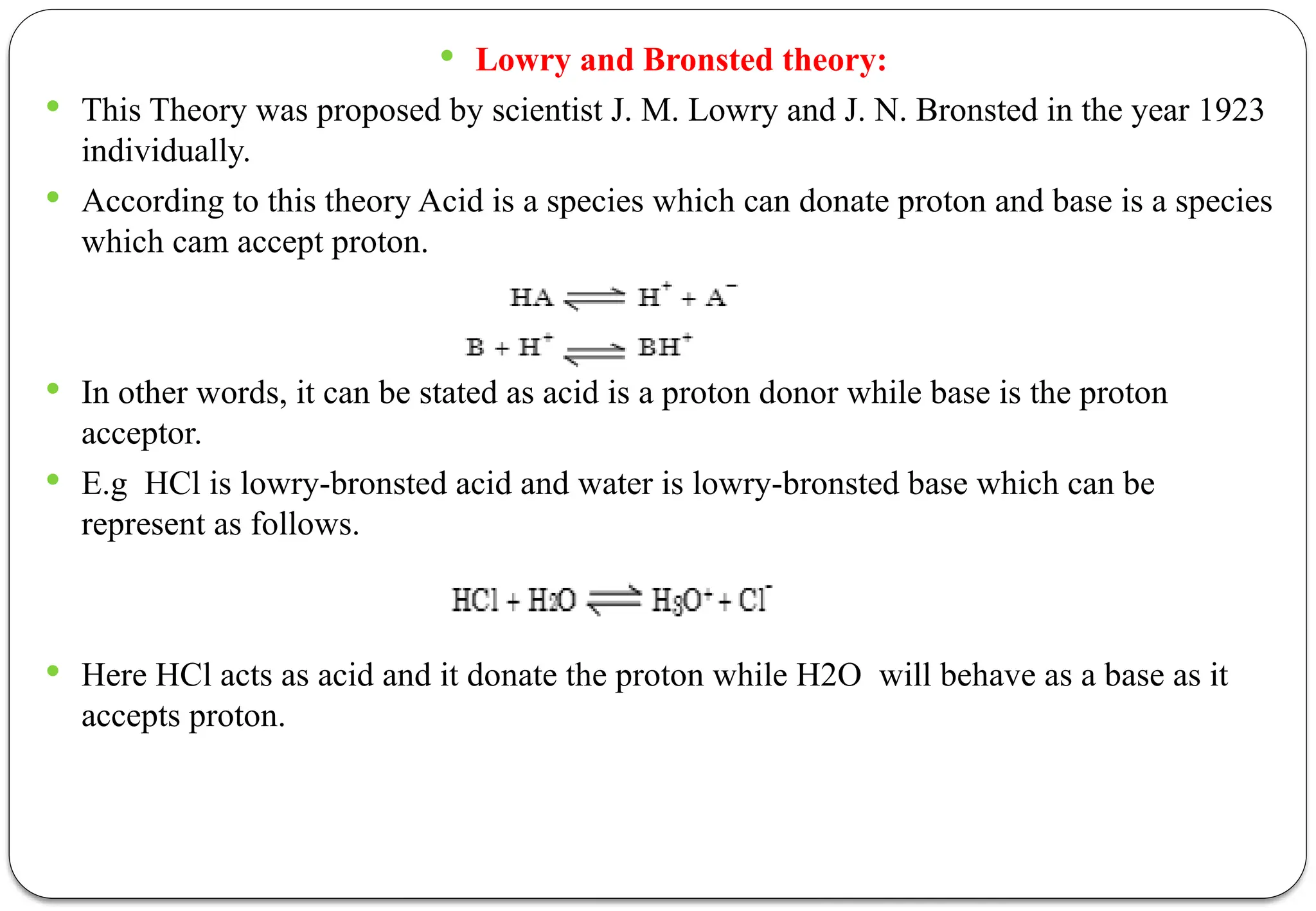  Lowry and Bronsted theory:
 This Theory was proposed by scientist J. M. Lowry and J. N. Bronsted in the year 1923
individually.
 According to this theory Acid is a species which can donate proton and base is a species
which cam accept proton.
 In other words, it can be stated as acid is a proton donor while base is the proton
acceptor.
 E.g HCl is lowry-bronsted acid and water is lowry-bronsted base which can be
represent as follows.
 Here HCl acts as acid and it donate the proton while H2O will behave as a base as it
accepts proton.
 