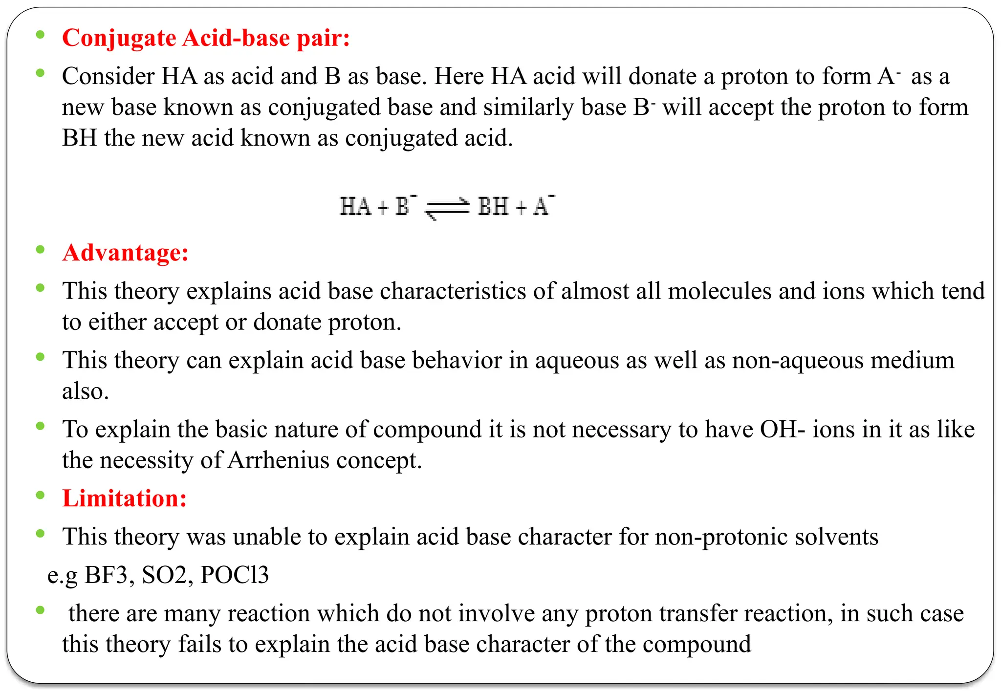  Conjugate Acid-base pair:
 Consider HA as acid and B as base. Here HA acid will donate a proton to form A-
as a
new base known as conjugated base and similarly base B-
will accept the proton to form
BH the new acid known as conjugated acid.
 Advantage:
 This theory explains acid base characteristics of almost all molecules and ions which tend
to either accept or donate proton.
 This theory can explain acid base behavior in aqueous as well as non-aqueous medium
also.
 To explain the basic nature of compound it is not necessary to have OH- ions in it as like
the necessity of Arrhenius concept.
 Limitation:
 This theory was unable to explain acid base character for non-protonic solvents
e.g BF3, SO2, POCl3
 there are many reaction which do not involve any proton transfer reaction, in such case
this theory fails to explain the acid base character of the compound
 