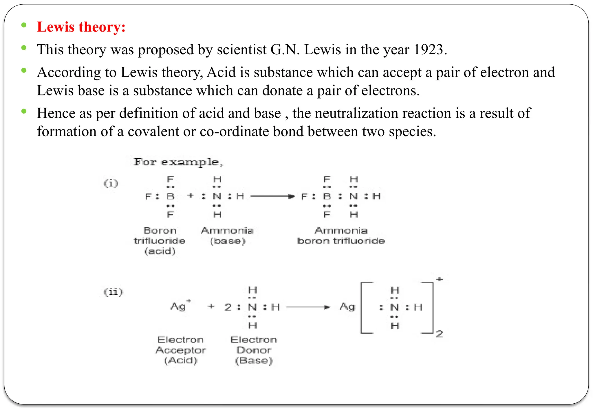  Lewis theory:
 This theory was proposed by scientist G.N. Lewis in the year 1923.
 According to Lewis theory, Acid is substance which can accept a pair of electron and
Lewis base is a substance which can donate a pair of electrons.
 Hence as per definition of acid and base , the neutralization reaction is a result of
formation of a covalent or co-ordinate bond between two species.
 