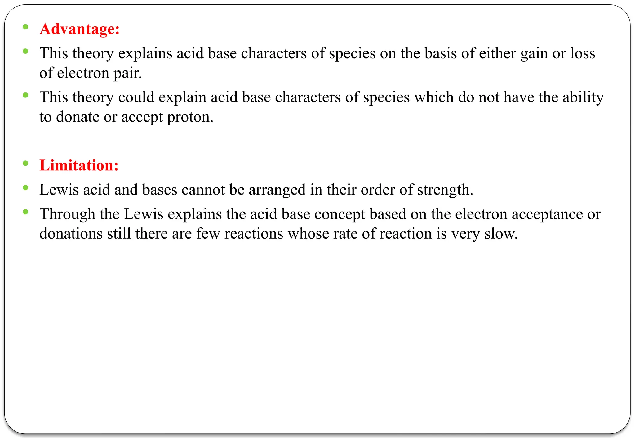  Advantage:
 This theory explains acid base characters of species on the basis of either gain or loss
of electron pair.
 This theory could explain acid base characters of species which do not have the ability
to donate or accept proton.
 Limitation:
 Lewis acid and bases cannot be arranged in their order of strength.
 Through the Lewis explains the acid base concept based on the electron acceptance or
donations still there are few reactions whose rate of reaction is very slow.
 