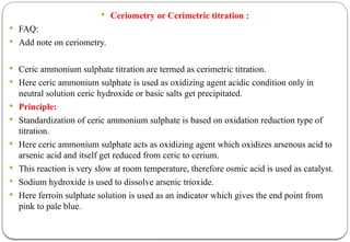  Ceriometry or Cerimetric titration :
 FAQ:
 Add note on ceriometry.
 Ceric ammonium sulphate titration are termed as cerimetric titration.
 Here ceric ammonium sulphate is used as oxidizing agent acidic condition only in
neutral solution ceric hydroxide or basic salts get precipitated.
 Principle:
 Standardization of ceric ammonium sulphate is based on oxidation reduction type of
titration.
 Here ceric ammonium sulphate acts as oxidizing agent which oxidizes arsenous acid to
arsenic acid and itself get reduced from ceric to cerium.
 This reaction is very slow at room temperature, therefore osmic acid is used as catalyst.
 Sodium hydroxide is used to dissolve arsenic trioxide.
 Here ferroin sulphate solution is used as an indicator which gives the end point from
pink to pale blue.
 