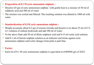  Preparation of 0.1 M ceric ammonium sulphate :
 Dissolve 65 gm of ceric ammonium sulphate with gentle heat in a mixture of 30 ml of
sulphuric acid and 500 ml of water.
 The mixture was cooled and filtered. The resulting solution was diluted to 1000 ml with
water.
 Standardization of 0.1M ceric ammonium sulphate :
 Weight accurately about 0.2 gm of arsenic trioxide and dissolve it in about 25 ml of 8 %
w/v solution of sodium hydroxide and add 100 ml of water.
 To the above flask add 30 ml of dilute sulphuric acid and 0.15 ml osmic acid solution.
 Add 0.1 ml of ferroin sulphate solution as an indicator and titrate against ceric
ammonium sulphate until color changes from pink to pale blue
 Factor:
 Each ml of 0.1 M ceric ammonium sulphate is equivalent to 0.004946 gm of AS23
 
