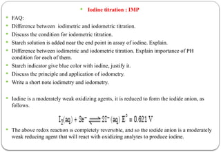  Iodine titration : IMP
 FAQ:
 Difference between iodimetric and iodometric titration.
 Discuss the condition for iodometric titration.
 Starch solution is added near the end point in assay of iodine. Explain.
 Difference between iodimetric and iodometric titration. Explain importance of PH
condition for each of them.
 Starch indicator give blue color with iodine, justify it.
 Discuss the principle and application of iodometry.
 Write a short note iodimetry and iodometry.
 Iodine is a moderately weak oxidizing agents, it is reduced to form the iodide anion, as
follows.
 The above redox reaction is completely reversible, and so the iodide anion is a moderately
weak reducing agent that will react with oxidizing analytes to produce iodine.
 