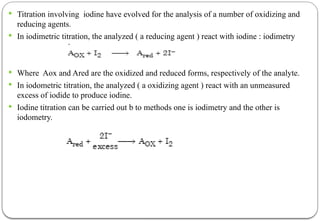  Titration involving iodine have evolved for the analysis of a number of oxidizing and
reducing agents.
 In iodimetric titration, the analyzed ( a reducing agent ) react with iodine : iodimetry
 Where Aox and Ared are the oxidized and reduced forms, respectively of the analyte.
 In iodometric titration, the analyzed ( a oxidizing agent ) react with an unmeasured
excess of iodide to produce iodine.
 Iodine titration can be carried out b to methods one is iodimetry and the other is
iodometry.
 
