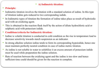  A) Iodimetric titration:
 Principle:
 Iodimetric titration involves the titration with a standard solution of iodine. In this type
of titration iodine gets reduced to two corresponding iodide.
 In Iodimetric types of titration the formation of iodine takes place as result of hydroiodic
acid with an oxidizing agent.
 This is obtained in the reaction flask itself by the action of dilute hydrochloric acid or
sulphuric acid with potassium iodide.
 Conditions/criteria for Iodimetric titration:
 Iodine is volatile titration is conducted in cold condition as the rise in temperature lead to
decrease sensitivity towards starch suspension as an indicator.
 In strong alkaline solution iodine tends to form its corresponding hypoiodide, hence one
must maintain perfectly neutral condition in case of iodine metric titration.
 As iodine is not soluble in water to solubilize it an excess amount of potassium iodide
must be used while preparation the iodine solution.
 Rate of reaction between the oxidizing agent and the iodine is too slow and hence
sufficient time could should be given for the reaction to complete.
 