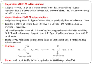  Preparation of 0.05 M iodine solution :
 Weight accurately 14 gm of iodine and transfer to a beaker containing 36 gm of
potassium iodide in 500 ml water and stir. Add 2 drop of dil HCl and make up volume up
to 1000 ml with water.
 standardization of 0.05 M iodine solution :
 Weigh accurately about 0.15 gm of arsenic trioxide previously dried at 105 0c for 1 hour.
 Transfer in 250 ml of conical flask. Dissolve it in 20 ml of 1M NaOH solution by
warming if necessary.
 Dilute with 40 ml of water add 2 drop of methyl orange solution and acidify by adding
dil HCl until yellow color change to pink. Add 2 gm of sodium carbonate dilute with 50
ml of water.
 Titrate slowly with iodine solution using starch as an indicator, until a permanent blue
color is obtained.
 Reaction:
 Factor: each ml of 0.05 M iodine is equivalent to 0.004946 gm of As2O3
 
