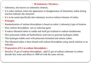  B) Iodometry Titration :
 Iodometry, also known as iodometric titration.
 It is redox titration where the appearance or disappearance of elementary iodine during
reaction indicates the end point.
 It is to be noted specifically that iodometry involves indirect titration of iodine.
 Principle:
 Standardization of sodium thiosulphate is based on redox ( iodometry) type of titration.
 Here sodium thiosulphate acts as reducing agent.
 It reduce liberated iodine to iodide and itself get oxidized to sodium tetrathionate.
 Here potassium iodide anf hydrochloric acid react to generate hydrogen iodide.
 This hydrogen iodide react with potassium bromated and release iodine.
 This liberated iodine is then titrated with sodium thiosulphate using starch solution as an
indicator.
 Preparation of 0.1 m sodium thiosulphate :
 Dissolve 25 gm of sodium thiosulphate , add 0.2 gm of sodium carbonate in carbon
dioxide free water and dilute to 1000 ml with the same solvent.
 