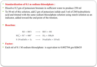  Standardization of 0.1 m sodium thiosulphate :
 Dissolve 0.2 gm of potassium bromate in sufficient water to produce 250 ml
 To 50 ml of this solution, add 2 gm of potassium iodide and 3 ml of 2M hydrochloric
acid and titrated with the same sodium thiosulphate solution using starch solution as an
indicator, added toward the end point of the titration.
 Reaction:
 Factor:
 Each ml of 0.1 M sodium thiosulphate is equivalent to 0.002784 gm KBrO3
 