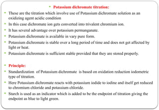  Potassium dichromate titration:
 These are the titration which involve use of Potassium dichromate solution as an
oxidizing agent acidic condition
 In this case dichromate ion gets converted into trivalent chromium ion.
 It has several advantage over potassium permanganate.
 Potassium dichromate is available in vary pure form.
 Potassium dichromate is stable over a long period of time and does not get affected by
light or heat.
 Potassium dichromate is sufficient stable provided that they are stored properly.
 Principle:
 Standardization of Potassium dichromate is based on oxidation reduction iodometric
type of titration.
 Here Potassium dichromate reacts with potassium iodide to iodine and itself get reduced
to chromium chloride and potassium chloride.
 Starch is used as an indicator which is added to be the endpoint of titration giving the
endpoint as blue to light green.
 
