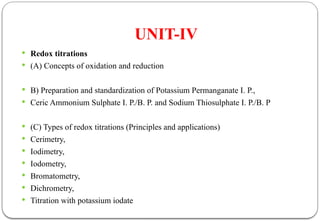 UNIT-IV
 Redox titrations
 (A) Concepts of oxidation and reduction
 B) Preparation and standardization of Potassium Permanganate I. P.,
 Ceric Ammonium Sulphate I. P./B. P. and Sodium Thiosulphate I. P./B. P
 (C) Types of redox titrations (Principles and applications)
 Cerimetry,
 Iodimetry,
 Iodometry,
 Bromatometry,
 Dichrometry,
 Titration with potassium iodate
 