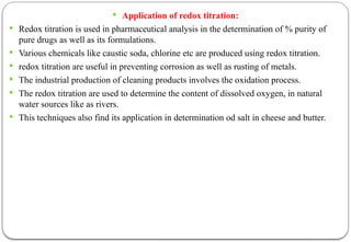  Application of redox titration:
 Redox titration is used in pharmaceutical analysis in the determination of % purity of
pure drugs as well as its formulations.
 Various chemicals like caustic soda, chlorine etc are produced using redox titration.
 redox titration are useful in preventing corrosion as well as rusting of metals.
 The industrial production of cleaning products involves the oxidation process.
 The redox titration are used to determine the content of dissolved oxygen, in natural
water sources like as rivers.
 This techniques also find its application in determination od salt in cheese and butter.
 