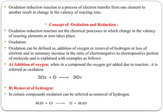  Oxidation reduction reaction is a process of electron transfer from one element to
another result in change in the valency of reacting ions.
 Concept of Oxidation and Reduction :
 Oxidation reduction reaction are the chemical processes in which change in the valency
of reacting elements or ions takes place.
 Oxidation:
 Oxidation can be defined as, addition of oxygen or removal of hydrogen or loss of
electron and in summary increase in the ratio of electronegative to electropositive portion
of molecule and is explained with examples as follows:
 A) Addition of oxygen: when in a compound the oxygen get added due to reaction , it is
referred as oxidation
 B) Removal of hydrogen:
 In certain compounds oxidation can be referred as removal of hydrogen.
 
