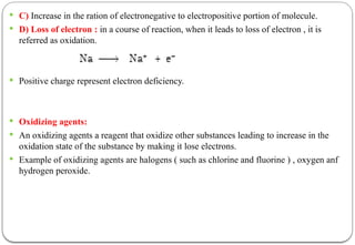 C) Increase in the ration of electronegative to electropositive portion of molecule.
 D) Loss of electron : in a course of reaction, when it leads to loss of electron , it is
referred as oxidation.
 Positive charge represent electron deficiency.
 Oxidizing agents:
 An oxidizing agents a reagent that oxidize other substances leading to increase in the
oxidation state of the substance by making it lose electrons.
 Example of oxidizing agents are halogens ( such as chlorine and fluorine ) , oxygen anf
hydrogen peroxide.
 