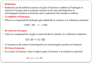  Reduction:
 Reduction can be defined as process of gain of electron or addition of hydrogen or
removal of oxygen and in summary increase in the ratio electropositive to
electronegative portion of molecule and is explained with example as follows.
 A) addition of hydrogen:
 When in a compound the hydrogen gets added due to reaction, it is referred as reduction
 B) removal of oxygen:
 when in a compound the oxygen is removed due to reaction, it is referred as reduction.
 C) increase in the ration of electropositive to electronegative portion of molecule.
 D) Gain of electron:
 In a course of reaction, when it leads to gain of electron, it id referred as reduction
 