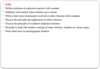  FAQ:
 Define oxidation & reduction reaction with example.
 Sulphuric acid used in redox titration, give reason.
 Write a short note on principle involved in redox titration with examples.
 Discuss the principle and application of redox titration.
 Discuss the principle of oxidation-reduction titration.
 Describe in detail the modern concept of redox titration. Explain its various types.
 Write short note on permanganate titration.
 