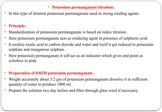  Potassium permanganate titration:
 In this type of titration potassium permanganate used as strong oxiding agents.
 Principle:
 Standardization of potassium permanganate is based on redox titration.
 Here potassium permanganate acts as oxidizing agent in presence of sulphuric acid.
 It oxidize oxalic acid to carbon dioxide and water and itself it get reduced to potassium
sulphate and manganese sulphate.
 Here potassium permanganate it self act as an indicator which gives end point as
colorless to pink.
 Preparation of 0.02M potassium permanganate .
 Weight accurately about 3.2 gm of potassium permanganate dissolve it in sufficient
quantity of water to produce 1000 ml.
 Prepare the solution two day before and filter through glass wool if necessary.
 