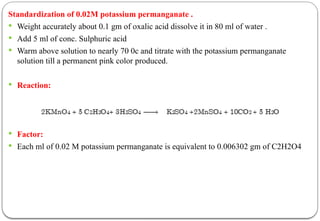 Standardization of 0.02M potassium permanganate .
 Weight accurately about 0.1 gm of oxalic acid dissolve it in 80 ml of water .
 Add 5 ml of conc. Sulphuric acid
 Warm above solution to nearly 70 0c and titrate with the potassium permanganate
solution till a permanent pink color produced.
 Reaction:
 Factor:
 Each ml of 0.02 M potassium permanganate is equivalent to 0.006302 gm of C2H2O4
 