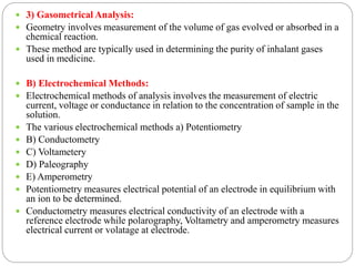  3) Gasometrical Analysis:
 Geometry involves measurement of the volume of gas evolved or absorbed in a
chemical reaction.
 These method are typically used in determining the purity of inhalant gases
used in medicine.
 B) Electrochemical Methods:
 Electrochemical methods of analysis involves the measurement of electric
current, voltage or conductance in relation to the concentration of sample in the
solution.
 The various electrochemical methods a) Potentiometry
 B) Conductometry
 C) Voltametery
 D) Paleography
 E) Amperometry
 Potentiometry measures electrical potential of an electrode in equilibrium with
an ion to be determined.
 Conductometry measures electrical conductivity of an electrode with a
reference electrode while polarography, Voltametry and amperometry measures
electrical current or volatage at electrode.
 