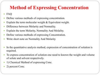 Method of Expressing Concentration
 FAQ
 Define various methods of expressing concentration.
 Explain the term molecular weight & Equivalent weight.
 Difference between Molarity and Normality.
 Explain the term Molarity, Normality And Molality.
 Define various methods of expressing Concentration.
 Write short note on Normality And Molarity
 In the quantitative analysis method, expression of concentration of solution is
required.
 To express concentration of solution one need to known the weight and volume
of solute and solvent respectively.
 1) Chemical Method of expressing Conc.
 2) percent Conc.
 