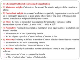  1) Chemical Method of expressing Concentration
 1) Molecular weight: Calculate as the sum of the atomic weights of the constituent
atoms
 2) Equivalent weight: the mass of a substance especially in grams that combine with
or is chemically equivalent to eight grams of oxygen or one gram of hydrogen the
atomic or molecular weight divided by the valence.
 3) Mole: the mole is the unit of measurement for amount of substance in the
international system of units , 1 mole = 6.02214076 X 1023
 4) Normality: Normality is defined as number of gram equivalents of a solute in one
liter of solution.
 It is represent as ‘N’ and expressed by formula,
 N= No. of gram equivalent of solute / volume of solution in liter
 5) Molarity: Molarity is defined as number of moles of solute in one liter of solution
 It is represent as ‘M’ and is expressed by formula
 M= No. of mole of solute / Volume of Solution in liter
 6) Molality: Molality is defined as number of moles of solute in one kilogram of
solution.
 It is represent as ‘m’ and is expressed by formula
 m=No. of mole of solute / weight of Solution in kg
 