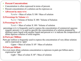  Percent Concentration:
 Concentration is often expressed in terms of percent.
 Percent concentration of a solution can be expresses as
 1)Percent by mass w/w:
% w/w = Mass of solute X 100 / Mass of solution
2) Percentage by Volume v/v
% v/v = Volume of Solute X 100 / Volume of Solution
3) Percentage by w/v
% w/v = Mass of solute X 100 / Volume of solution
percentage w/w is frequently used to express the concentration of commercial aqueous
reagent, percent v/v is used to specific the concentration of a solution prepared by
diluting a pure liquid with another liquid and percent w/v is indicate the composition of
dilute aqueous solution of solid reagents.
4) Parts per Million:
Parts per million is frequently used to express the concentration of very dilute solution
and is expressed as ‘ppm’
Cppm = Mass of solute X 106 / Mass of solution
5) Parts per Billion:
For even more dilute solutions concentration is expresses in parts per billion and is
expressed as ‘ppb’
Cppb = Mass of solute X 109 / Mass of solution
 