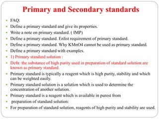 Primary and Secondary standards
 FAQ:
 Define a primary standard and give its properties.
 Write a note on primary standard. ( IMP)
 Define a primary standard. Enlist requirement of primary standard.
 Define a primary standard. Why KMnO4 cannot be used as primary standard.
 Define a primary standard with examples.
 1) Primary standard solution :
 Defn: the substance of high purity used in preparation of standard solution are
known as primary standard.
 Primary standard is typically a reagent which is high purity, stability and which
can be weighted easily.
 Primary standard solution is a solution which is used to determine the
concentration of another solution.
 Primary standard is a reagent which is available in purest from
 preparation of standard solution:
 For preparation of standard solution, reagents of high purity and stability are used.
 