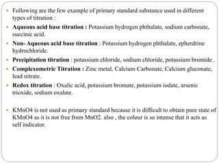  Following are the few example of primary standard substance used in different
types of titration :
 Aqueous acid base titration : Potassium hydrogen phthalate, sodium carbonate,
succinic acid.
 Non- Aqueous acid base titration : Potassium hydrogen phthalate, epherdrine
hydrochloride.
 Precipitation titration : potassium chloride, sodium chloride, potassium bromide .
 Complexometric Titration : Zinc metal, Calcium Carbonate, Calcium gluconate,
lead nitrate.
 Redox titration : Oxalic acid, potassium bromate, potassium iodate, arsenic
trioxide, sodium oxalate.
 KMnO4 is not used as primary standard because it is difficult to obtain pure state of
KMnO4 as it is not free from MnO2. also , the colour is so intense that it acts as
self indicator.
 