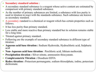  Secondary standard solution :
 A secondary standard substance is a reagent whose active content are estimated by
comparison with primary standard substance.
 As the number of primary substances are limited, a substance with less purity is
used in titration to react with the standards substance. Such substance are known
as secondary standard.
 A secondary standard is a chemical or reagent which has certain properties such as
follows.
 It has less purity than primary standard.
 Less stable and more reactive than primary standard but its solution remains stable
for a long time.
 Titrated against primary standard .
 Following are the example of secondary standard substance in different type of
titration :
 Aqueous acid base titration : Sodium Hydroxide, Hydrochloric acid, Sulphuric
acid
 Non- Aqueous acid base titration : Perchloric acid, lithium methoxide.
 Precipitation titration : Silver nitrate, ammounim thiocyanate.
 Complexometric Titration : Disodium EDTA
 Redox titration : Potassium permangante, sodium thiosulphate, iodine, potassium
dichromate.
 